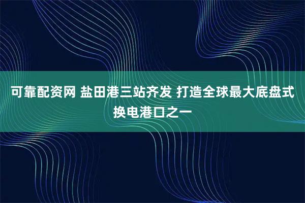 可靠配资网 盐田港三站齐发 打造全球最大底盘式换电港口之一