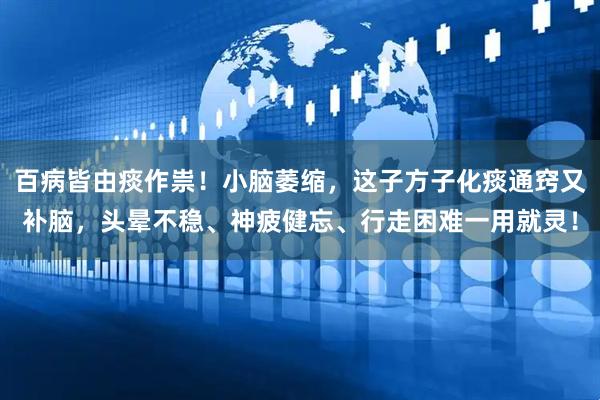 百病皆由痰作祟！小脑萎缩，这子方子化痰通窍又补脑，头晕不稳、神疲健忘、行走困难一用就灵！