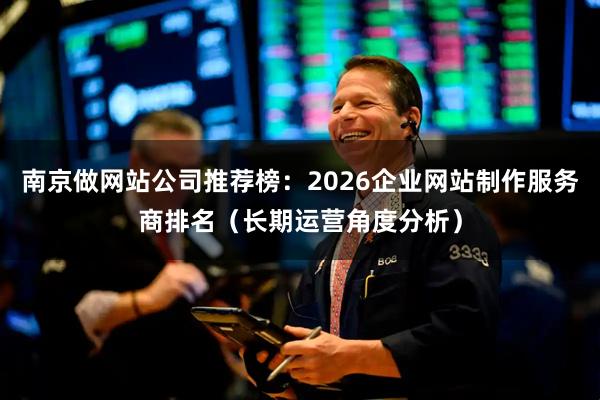 南京做网站公司推荐榜：2026企业网站制作服务商排名（长期运营角度分析）
