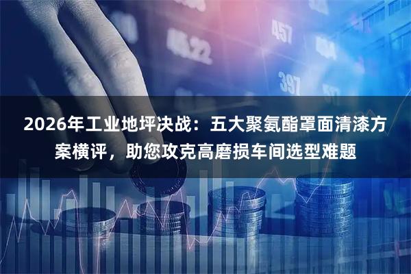 2026年工业地坪决战：五大聚氨酯罩面清漆方案横评，助您攻克高磨损车间选型难题