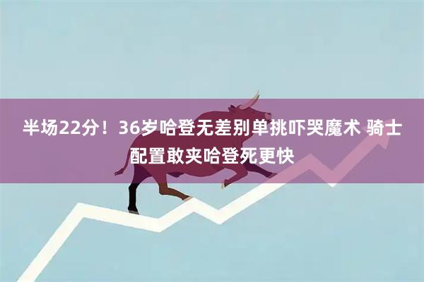半场22分！36岁哈登无差别单挑吓哭魔术 骑士配置敢夹哈登死更快