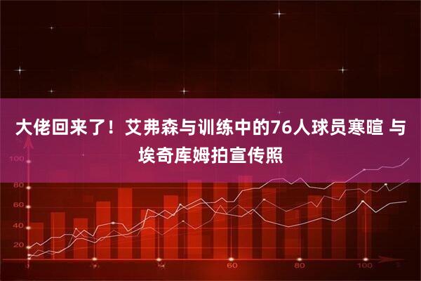 大佬回来了！艾弗森与训练中的76人球员寒暄 与埃奇库姆拍宣传照
