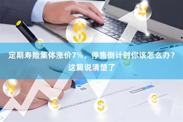 定期寿险集体涨价7%，停售倒计时你该怎么办？这篇说清楚了