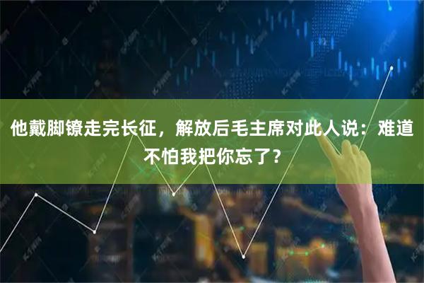 他戴脚镣走完长征，解放后毛主席对此人说：难道不怕我把你忘了？