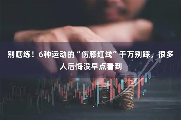 别瞎练！6种运动的“伤膝红线”千万别踩，很多人后悔没早点看到
