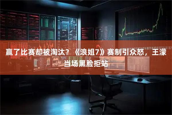 赢了比赛却被淘汰？《浪姐7》赛制引众怒，王濛当场黑脸拒站