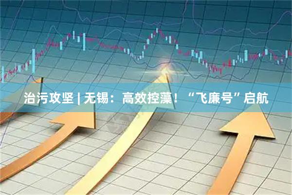 治污攻坚 | 无锡：高效控藻！“飞廉号”启航