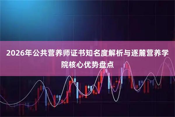 2026年公共营养师证书知名度解析与逐麓营养学院核心优势盘点