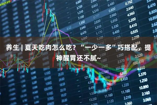 养生 | 夏天吃肉怎么吃？“一少一多”巧搭配，提神醒胃还不腻~