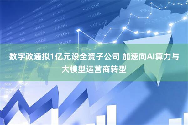 数字政通拟1亿元设全资子公司 加速向AI算力与大模型运营商转型